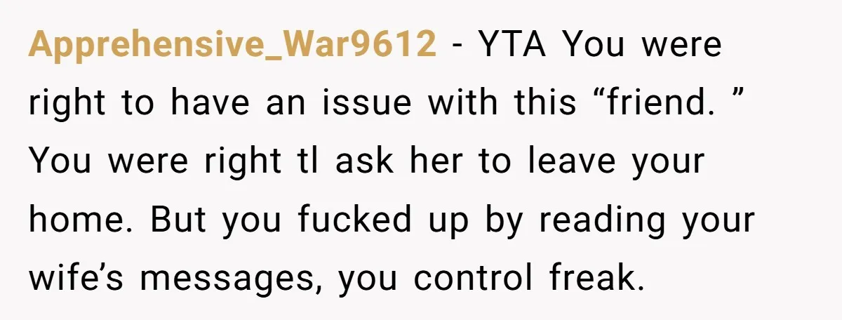 Apprehensive_War9612 − YTA You were right to have an issue with this “friend. ” You were right tl ask her to leave your home. But you fucked up by reading...