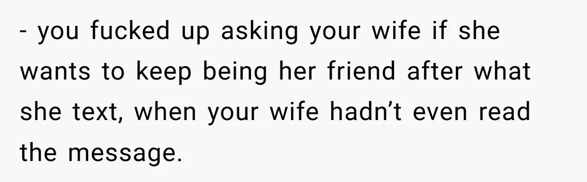 - you fucked up asking your wife if she wants to keep being her friend after what she text, when your wife hadn’t even read the message.