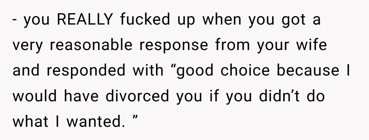 - you REALLY fucked up when you got a very reasonable response from your wife and responded with “good choice because I would have divorced you if you didn’t do...