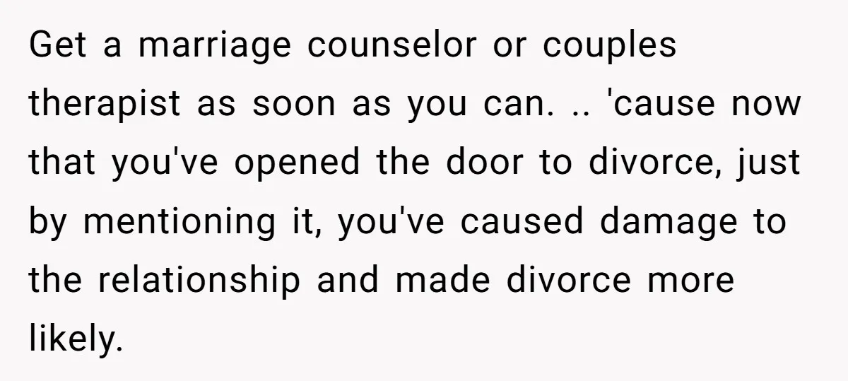 Get a marriage counselor or couples therapist as soon as you can. .. 'cause now that you've opened the door to divorce, just by mentioning it, you've caused damage to...