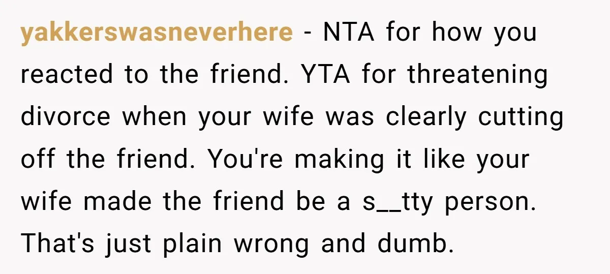yakkerswasneverhere − NTA for how you reacted to the friend. YTA for threatening divorce when your wife was clearly cutting off the friend. You're making it like your wife made...
