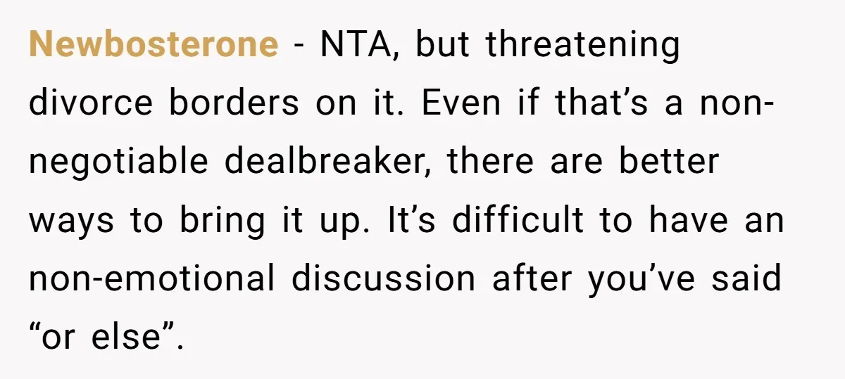 Newbosterone − NTA, but threatening divorce borders on it. Even if that’s a non-negotiable dealbreaker, there are better ways to bring it up. It’s difficult to have an non-emotional discussion...
