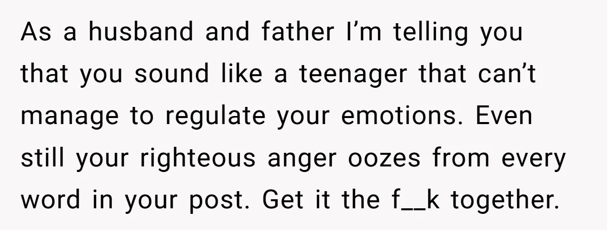As a husband and father I’m telling you that you sound like a teenager that can’t manage to regulate your emotions. Even still your righteous anger oozes from every word...