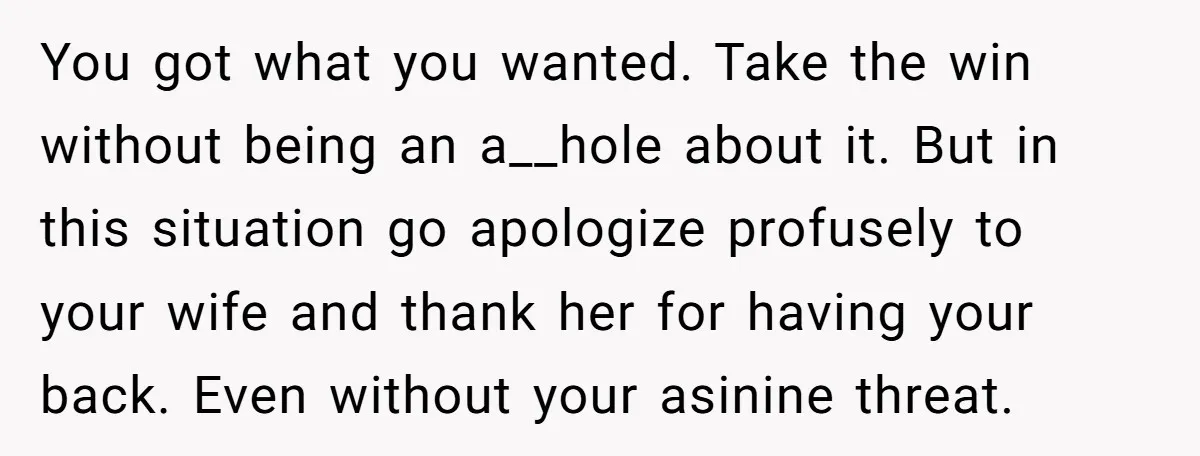 You got what you wanted. Take the win without being an a__hole about it. But in this situation go apologize profusely to your wife and thank her for having your...