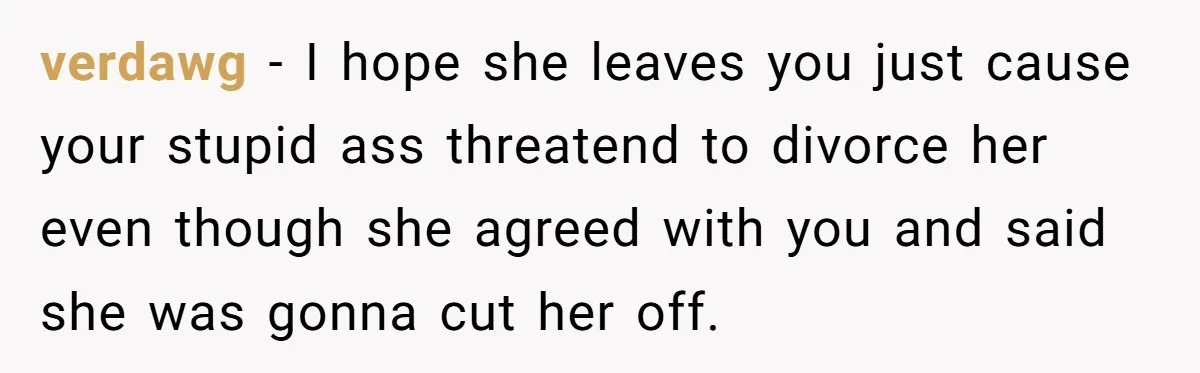 verdawg − I hope she leaves you just cause your stupid ass threatend to divorce her even though she agreed with you and said she was gonna cut her off.