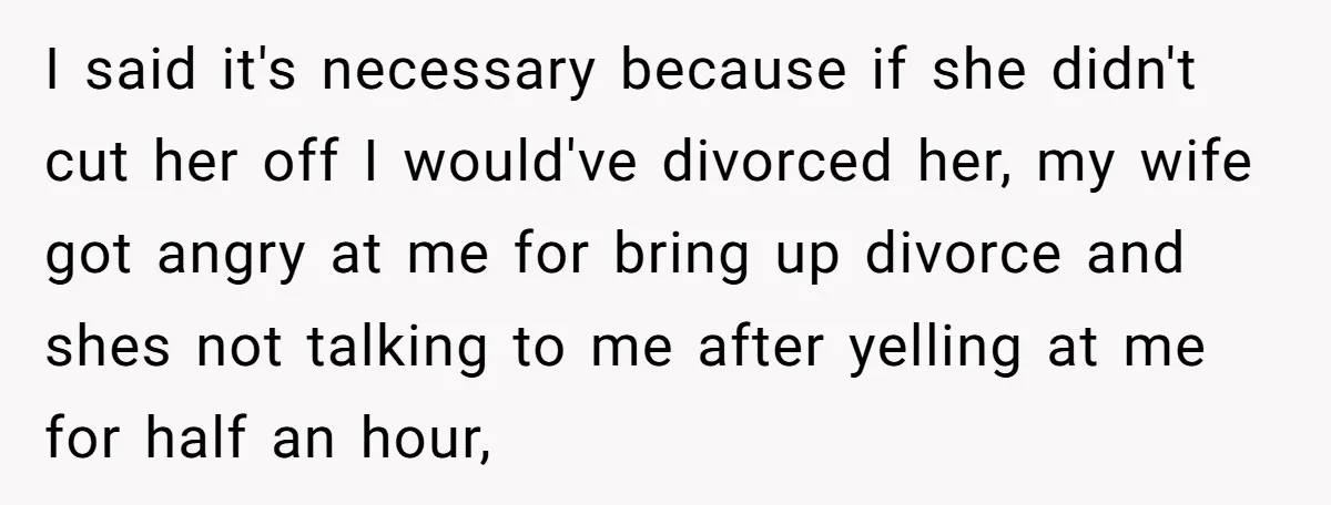 I said it's necessary because if she didn't cut her off I would've divorced her, my wife got angry at me for bring up divorce and shes not talking to...