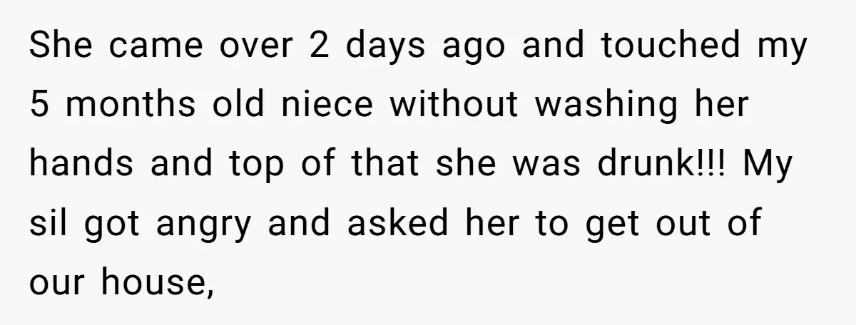 She came over 2 days ago and touched my 5 months old niece without washing her hands and top of that she was drunk!!! My sil got angry and asked...