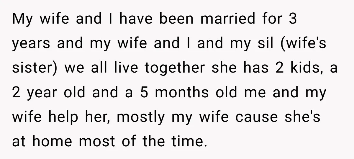 My wife and I have been married for 3 years and my wife and I and my sil (wife's sister) we all live together she has 2 kids, a 2...