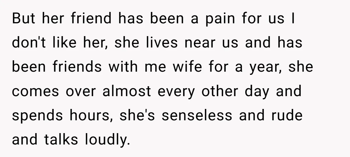 But her friend has been a pain for us I don't like her, she lives near us and has been friends with me wife for a year, she comes over...