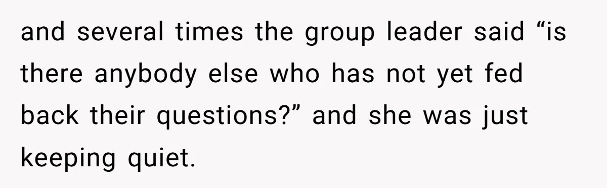 and several times the group leader said “is there anybody else who has not yet fed back their questions?” and she was just keeping quiet.