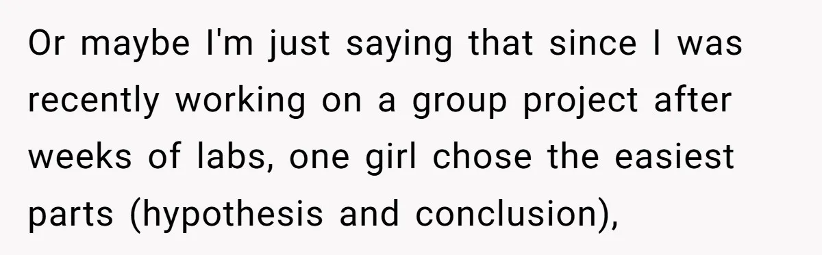Or maybe I'm just saying that since I was recently working on a group project after weeks of labs, one girl chose the easiest parts (hypothesis and conclusion),