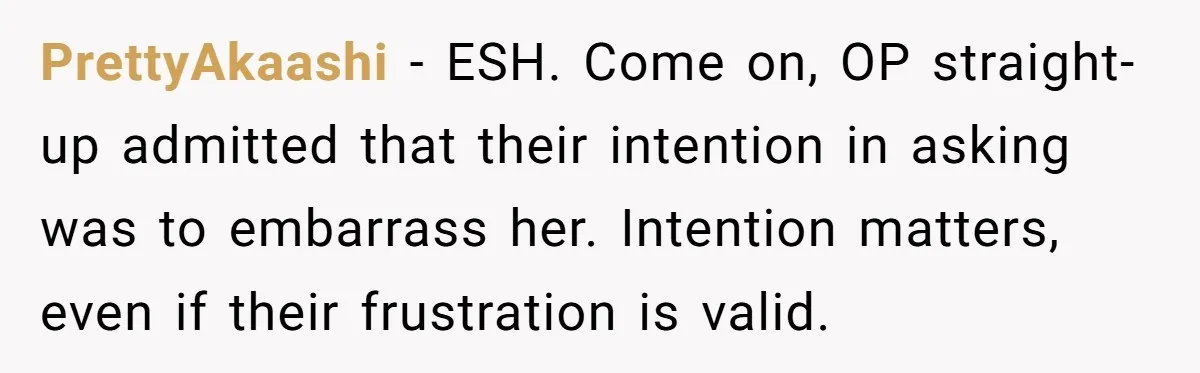 PrettyAkaashi − ESH. Come on, OP straight-up admitted that their intention in asking was to embarrass her. Intention matters, even if their frustration is valid.