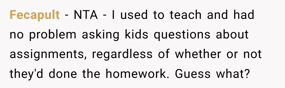 Fecapult − NTA - I used to teach and had no problem asking kids questions about assignments, regardless of whether or not they'd done the homework. Guess what?