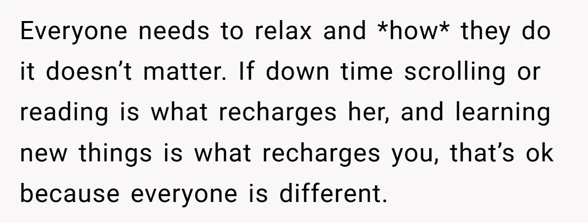 Everyone needs to relax and *how* they do it doesn’t matter. If down time scrolling or reading is what recharges her, and learning new things is what recharges you, that’s...