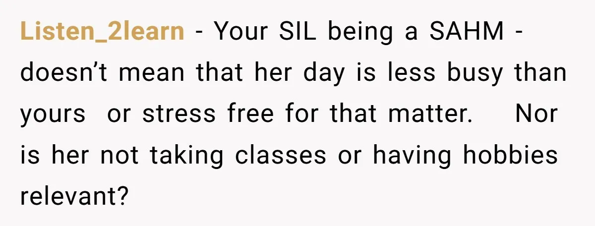 Listen_2learn − Your SIL being a SAHM -doesn’t mean that her day is less busy than yours or stress free for that matter. Nor is her not taking classes or...