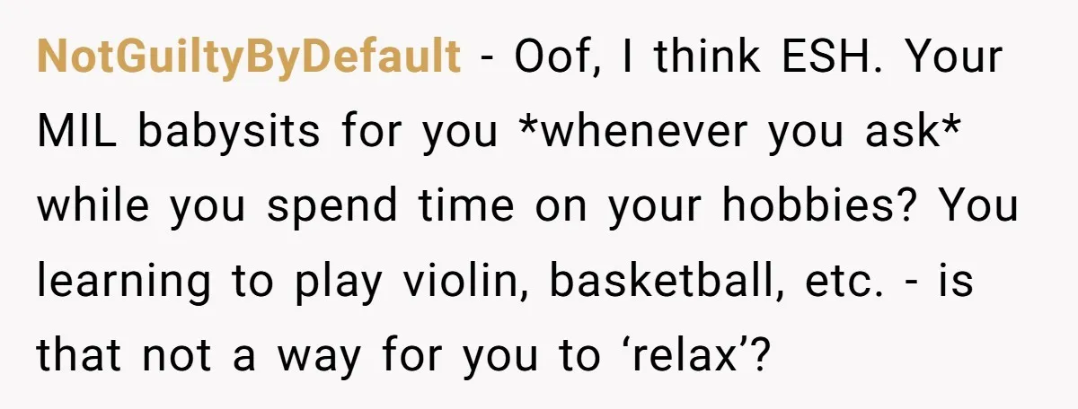 NotGuiltyByDefault − Oof, I think ESH. Your MIL babysits for you *whenever you ask* while you spend time on your hobbies? You learning to play violin, basketball, etc. - is...