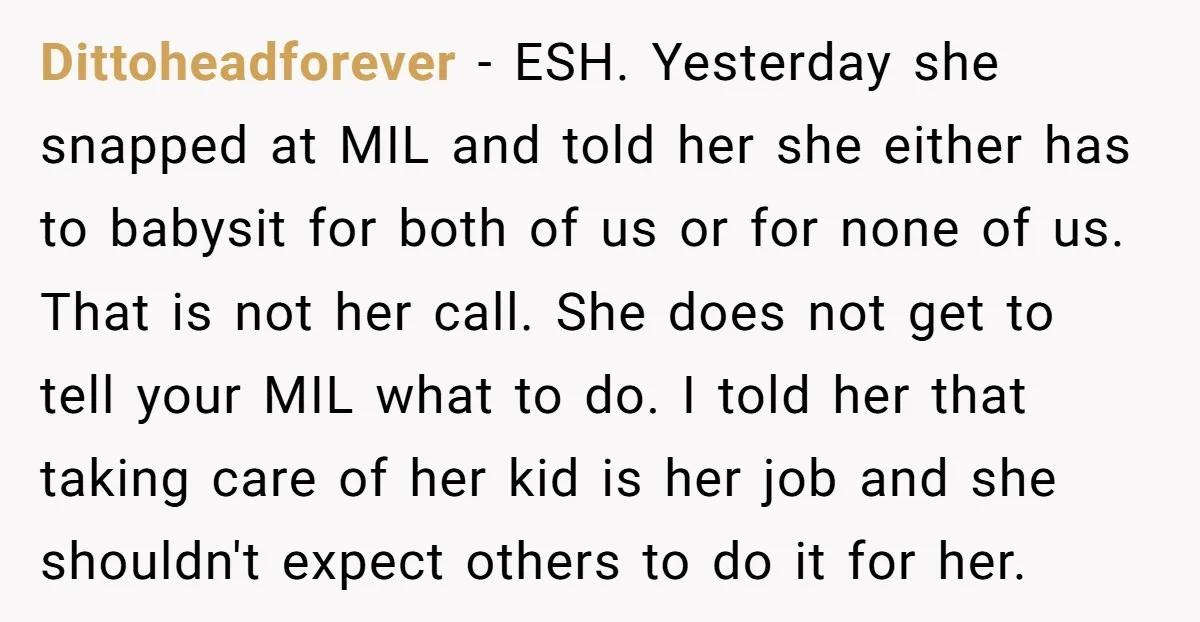 Dittoheadforever − ESH. Yesterday she snapped at MIL and told her she either has to babysit for both of us or for none of us. That is not her call....