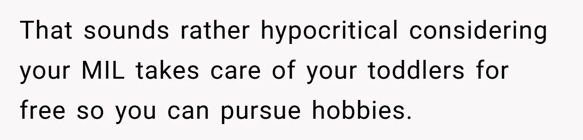 That sounds rather hypocritical considering your MIL takes care of your toddlers for free so you can pursue hobbies.