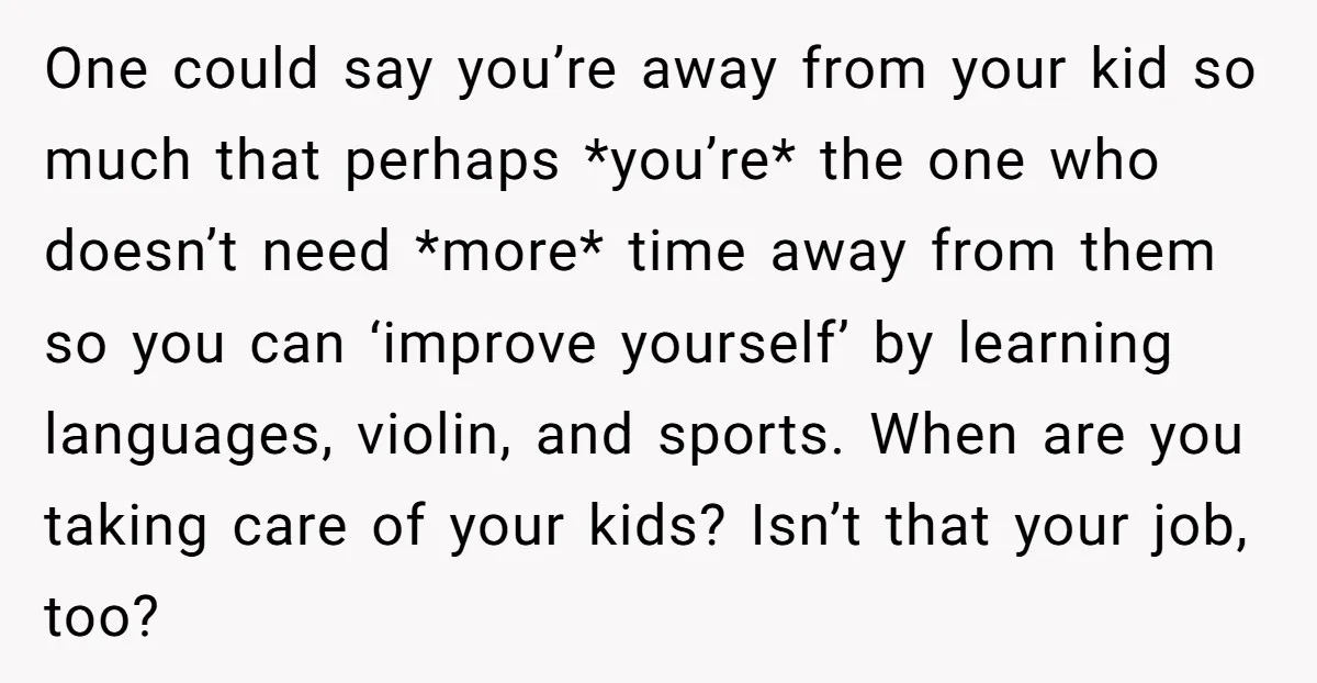 One could say you’re away from your kid so much that perhaps *you’re* the one who doesn’t need *more* time away from them so you can ‘improve yourself’ by learning...