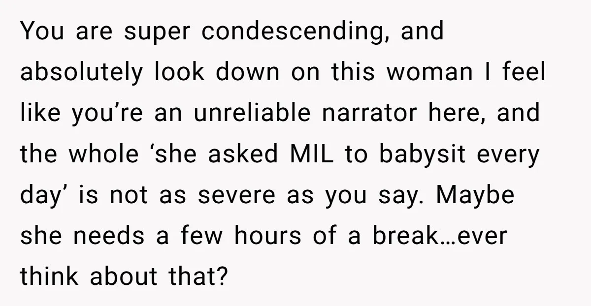 You are super condescending, and absolutely look down on this woman I feel like you’re an unreliable narrator here, and the whole ‘she asked MIL to babysit every day’ is...