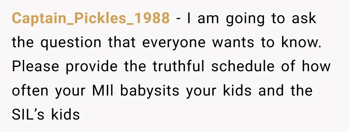 Captain_Pickles_1988 − I am going to ask the question that everyone wants to know. Please provide the truthful schedule of how often your MIl babysits your kids and the SIL’s...
