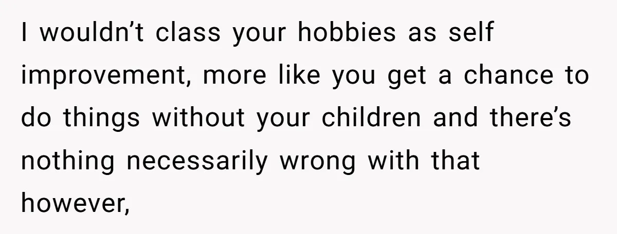 I wouldn’t class your hobbies as self improvement, more like you get a chance to do things without your children and there’s nothing necessarily wrong with that however,