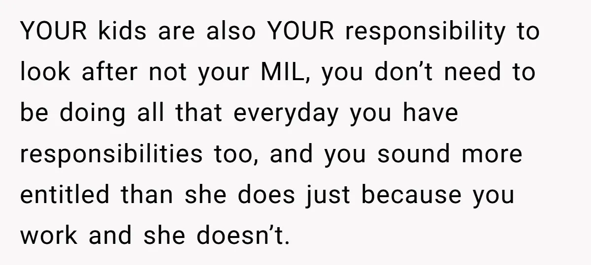 YOUR kids are also YOUR responsibility to look after not your MIL, you don’t need to be doing all that everyday you have responsibilities too, and you sound more entitled...