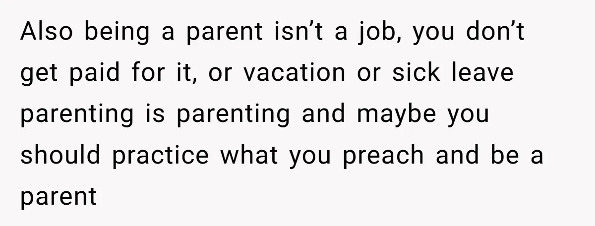 Also being a parent isn’t a job, you don’t get paid for it, or vacation or sick leave parenting is parenting and maybe you should practice what you preach and...