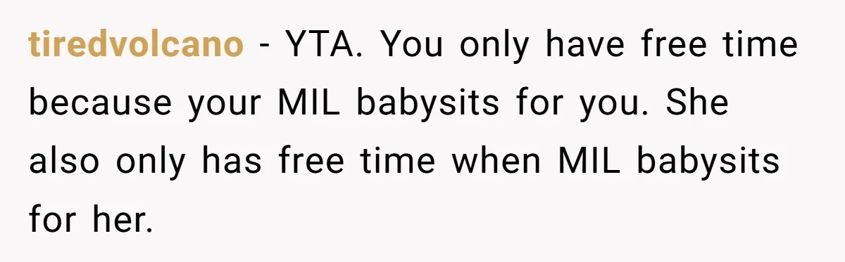 tiredvolcano − YTA. You only have free time because your MIL babysits for you. She also only has free time when MIL babysits for her.