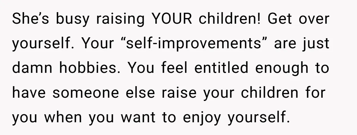 She’s busy raising YOUR children! Get over yourself. Your “self-improvements” are just damn hobbies. You feel entitled enough to have someone else raise your children for you when you want...