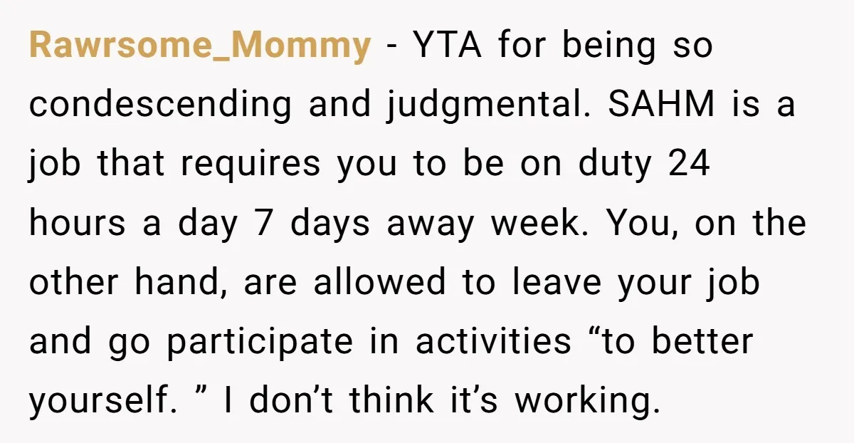 Rawrsome_Mommy − YTA for being so condescending and judgmental. SAHM is a job that requires you to be on duty 24 hours a day 7 days away week. You, on...