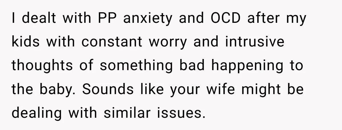 I dealt with PP anxiety and OCD after my kids with constant worry and intrusive thoughts of something bad happening to the baby. Sounds like your wife might be dealing...