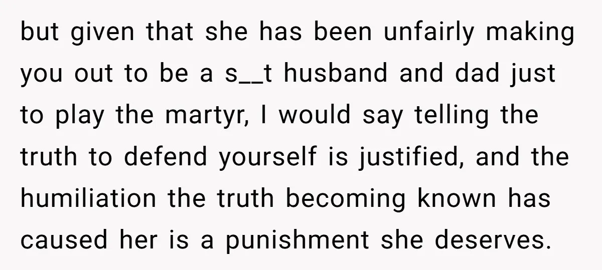 but given that she has been unfairly making you out to be a s__t husband and dad just to play the martyr, I would say telling the truth to defend...
