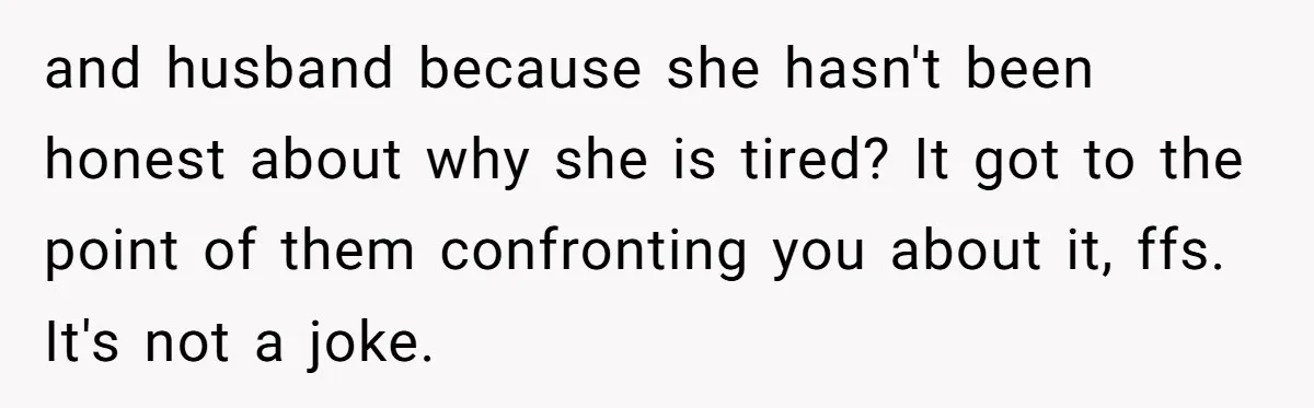 and husband because she hasn't been honest about why she is tired? It got to the point of them confronting you about it, ffs. It's not a joke.