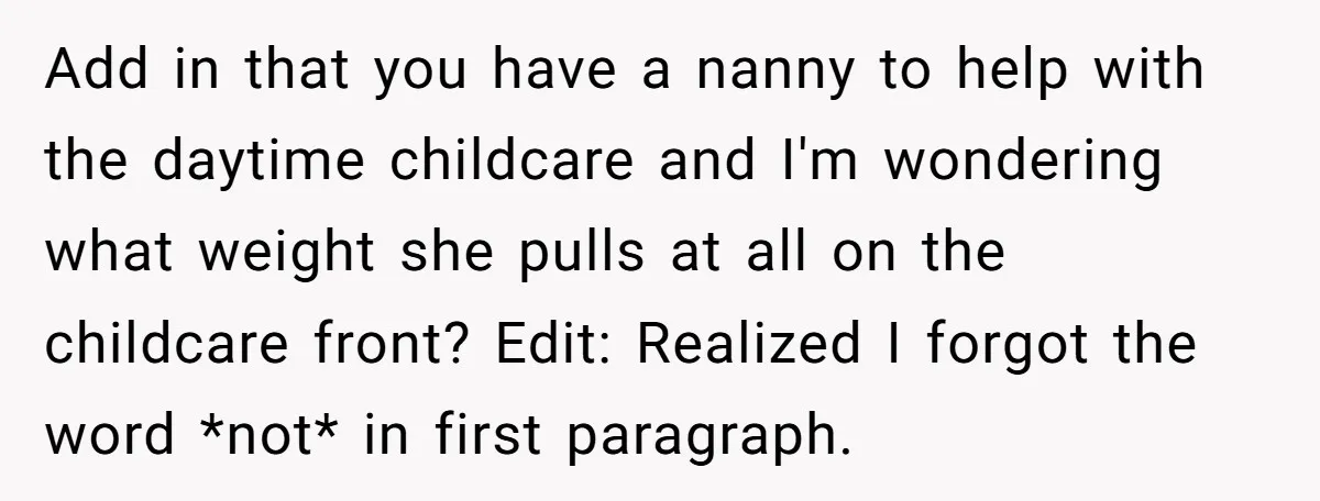 Add in that you have a nanny to help with the daytime childcare and I'm wondering what weight she pulls at all on the childcare front? Edit: Realized I forgot...