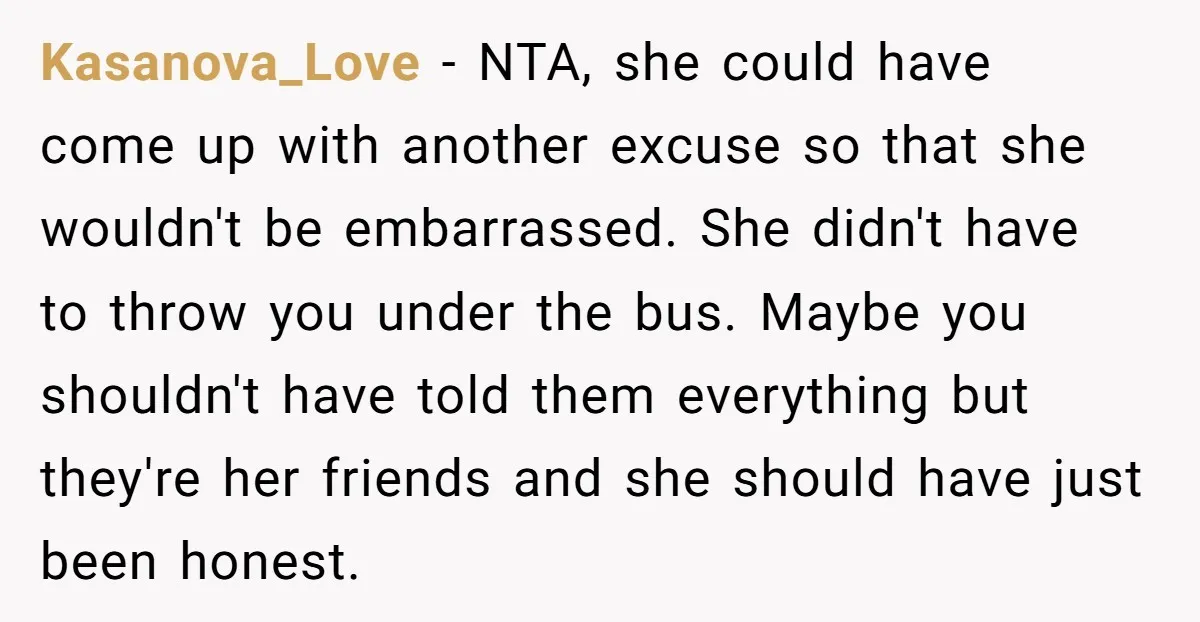 Kasanova_Love − NTA, she could have come up with another excuse so that she wouldn't be embarrassed. She didn't have to throw you under the bus. Maybe you shouldn't have...