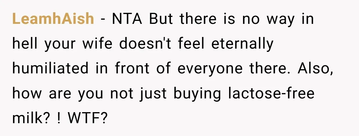 LeamhAish − NTA But there is no way in hell your wife doesn't feel eternally humiliated in front of everyone there. Also, how are you not just buying lactose-free milk?...