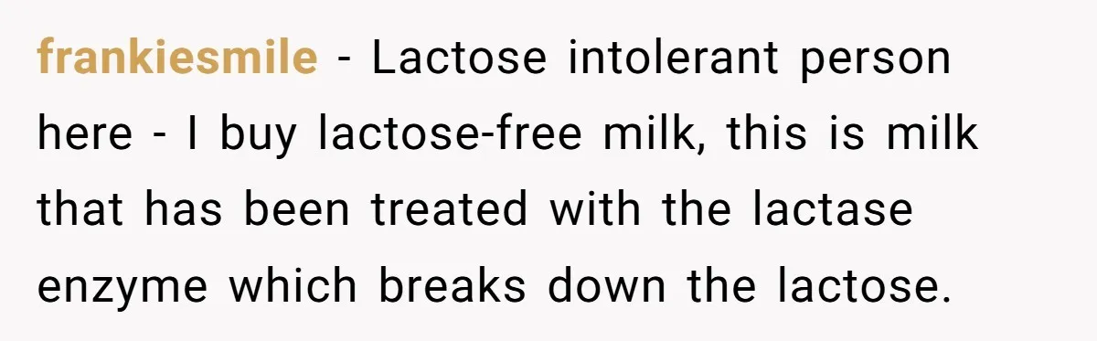 frankiesmile − Lactose intolerant person here - I buy lactose-free milk, this is milk that has been treated with the lactase enzyme which breaks down the lactose.