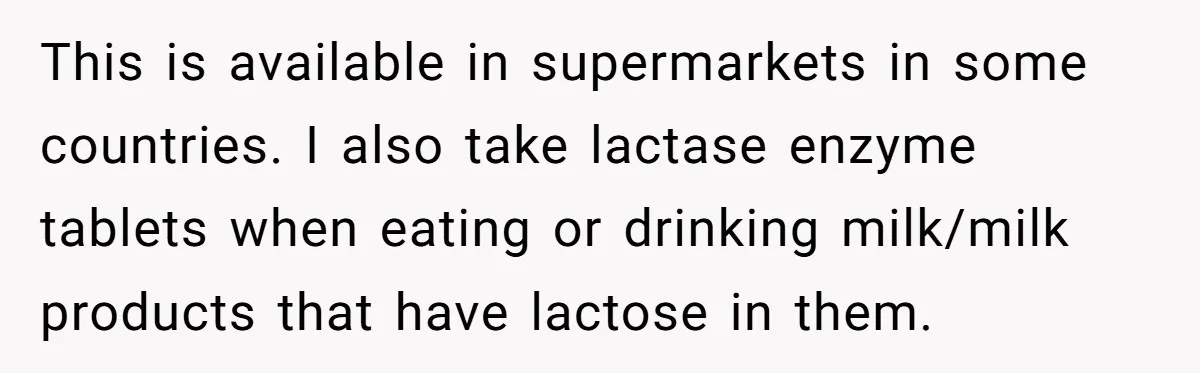 This is available in supermarkets in some countries. I also take lactase enzyme tablets when eating or drinking milk/milk products that have lactose in them.