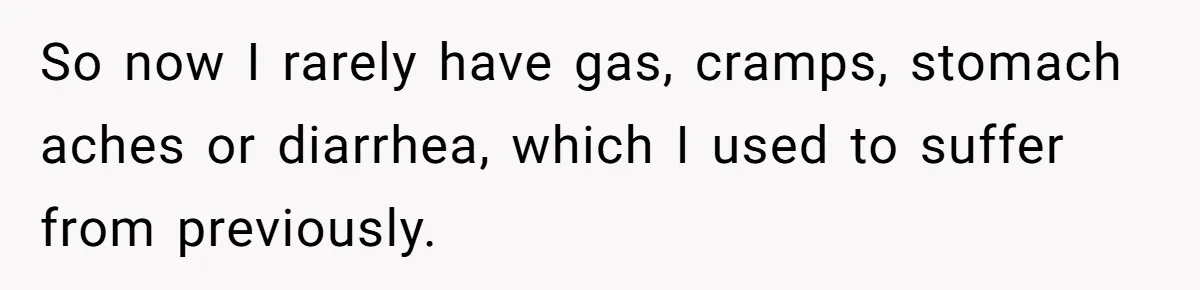 So now I rarely have gas, cramps, stomach aches or diarrhea, which I used to suffer from previously.