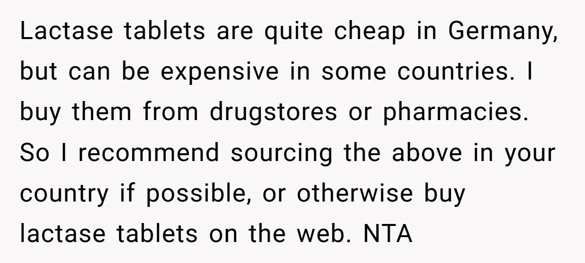 Lactase tablets are quite cheap in Germany, but can be expensive in some countries. I buy them from drugstores or pharmacies. So I recommend sourcing the above in your country...