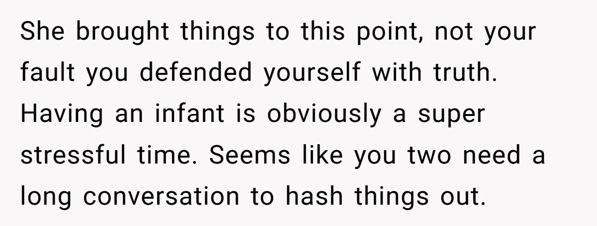 She brought things to this point, not your fault you defended yourself with truth. Having an infant is obviously a super stressful time. Seems like you two need a long...