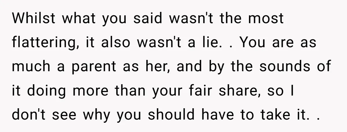 Whilst what you said wasn't the most flattering, it also wasn't a lie. . You are as much a parent as her, and by the sounds of it doing more...