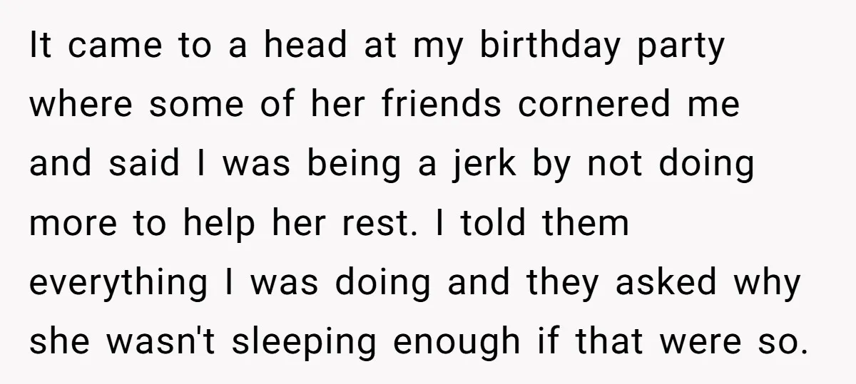 It came to a head at my birthday party where some of her friends cornered me and said I was being a jerk by not doing more to help her...