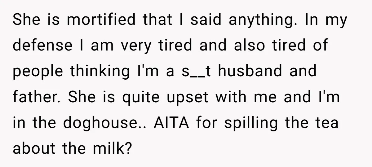 She is mortified that I said anything. In my defense I am very tired and also tired of people thinking I'm a s__t husband and father. She is quite upset...
