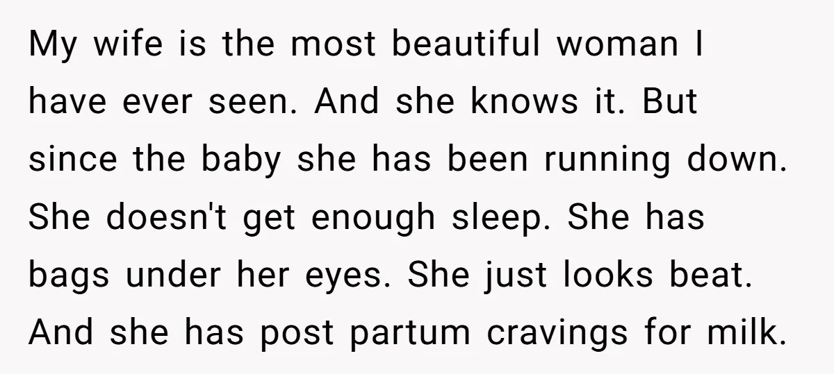 My wife is the most beautiful woman I have ever seen. And she knows it. But since the baby she has been running down. She doesn't get enough sleep. She...