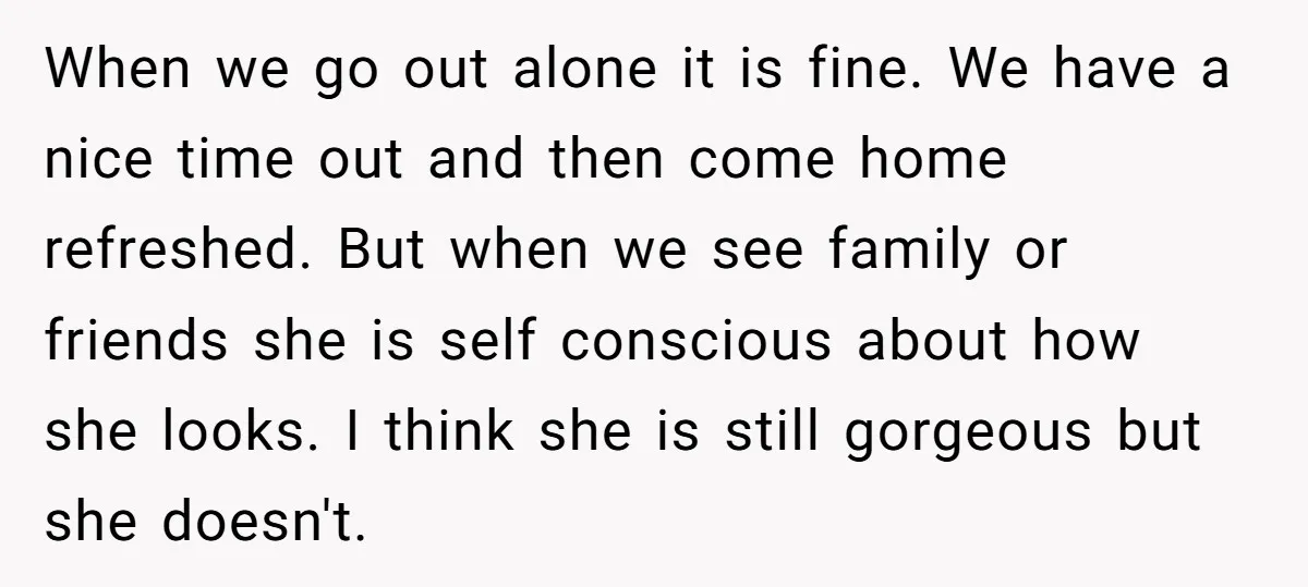 When we go out alone it is fine. We have a nice time out and then come home refreshed. But when we see family or friends she is self conscious...