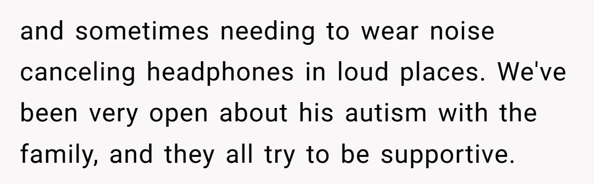 and sometimes needing to wear noise canceling headphones in loud places. We've been very open about his autism with the family, and they all try to be supportive.