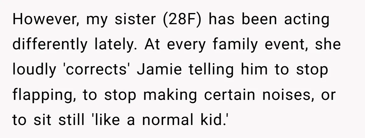 However, my sister (28F) has been acting differently lately. At every family event, she loudly 'corrects' Jamie telling him to stop flapping, to stop making certain noises, or to sit...