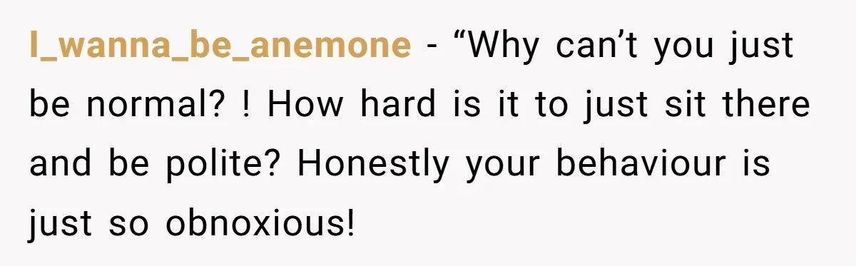I_wanna_be_anemone − “Why can’t you just be normal? ! How hard is it to just sit there and be polite? Honestly your behaviour is just so obnoxious!